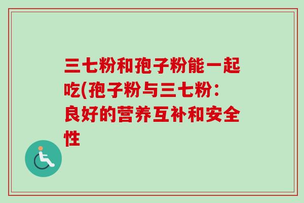 三七粉和孢子粉能一起吃(孢子粉与三七粉：良好的营养互补和安全性
