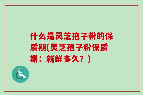 什么是灵芝孢子粉的保质期(灵芝孢子粉保质期：新鲜多久？)