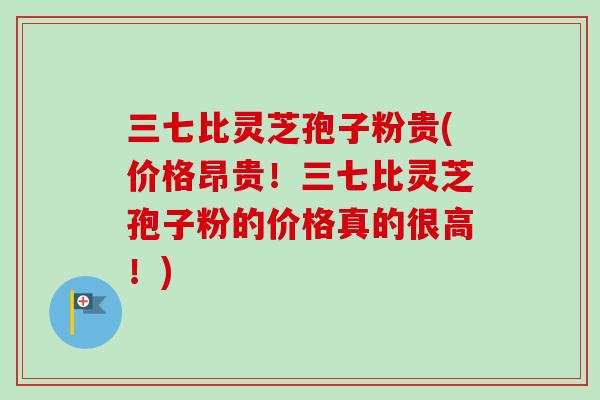 三七比灵芝孢子粉贵(价格昂贵！三七比灵芝孢子粉的价格真的很高！)