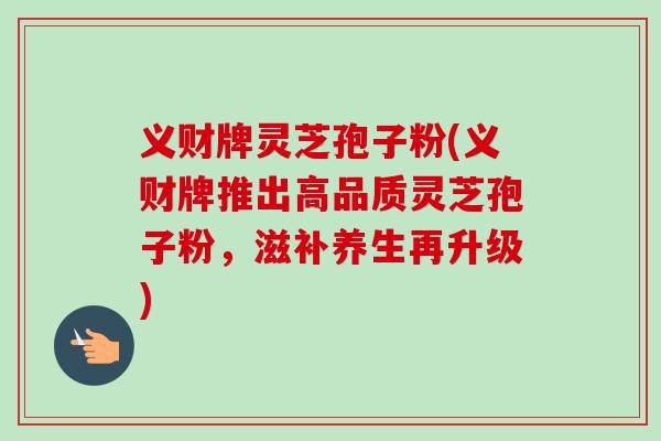 义财牌灵芝孢子粉(义财牌推出高品质灵芝孢子粉，滋补养生再升级)