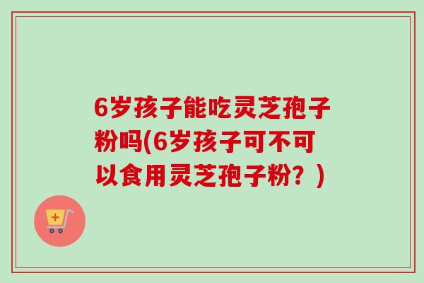 6岁孩子能吃灵芝孢子粉吗(6岁孩子可不可以食用灵芝孢子粉？)