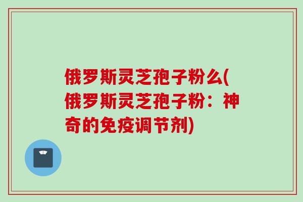 俄罗斯灵芝孢子粉么(俄罗斯灵芝孢子粉：神奇的免疫调节剂)