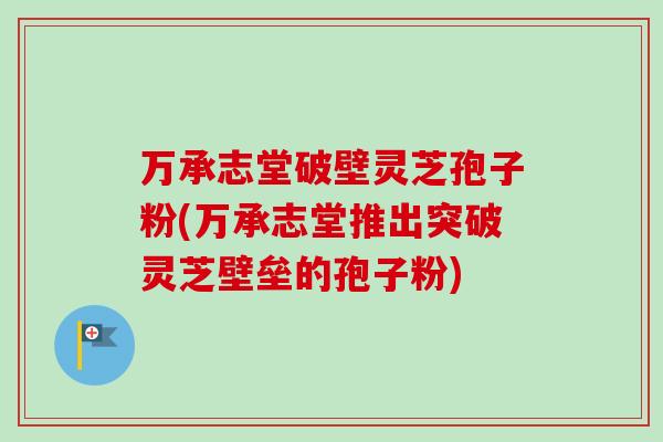 万承志堂破壁灵芝孢子粉(万承志堂推出突破灵芝壁垒的孢子粉)