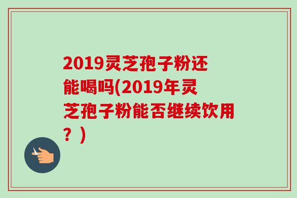2019灵芝孢子粉还能喝吗(2019年灵芝孢子粉能否继续饮用？)