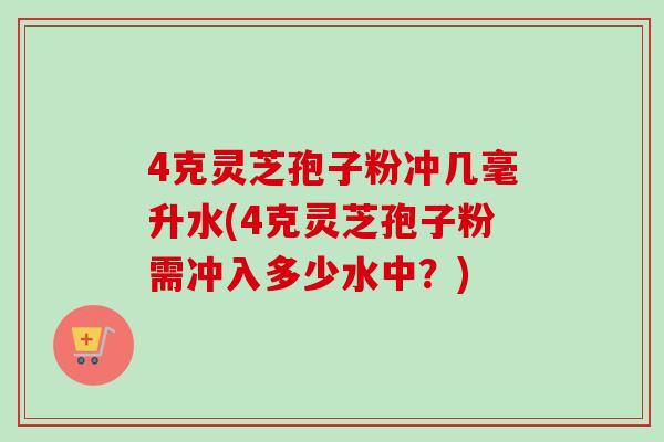 4克灵芝孢子粉冲几毫升水(4克灵芝孢子粉需冲入多少水中？)
