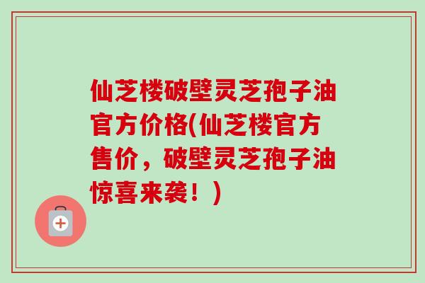 仙芝楼破壁灵芝孢子油官方价格(仙芝楼官方售价，破壁灵芝孢子油惊喜来袭！)