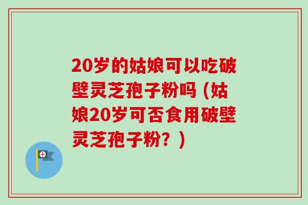 20岁的姑娘可以吃破壁灵芝孢子粉吗 (姑娘20岁可否食用破壁灵芝孢子粉？)