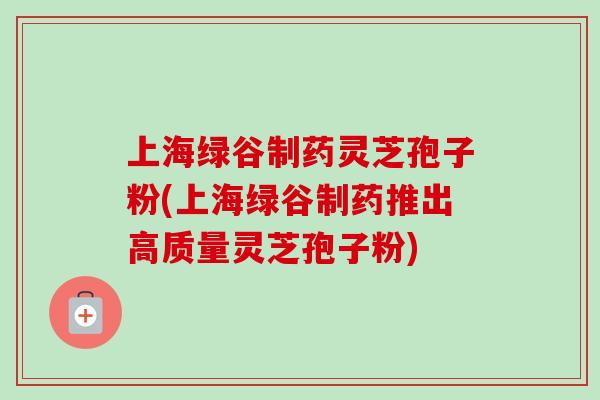 上海绿谷制药灵芝孢子粉(上海绿谷制药推出高质量灵芝孢子粉)