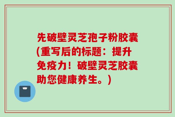 先破壁灵芝孢子粉胶囊(重写后的标题：提升免疫力！破壁灵芝胶囊助您健康养生。)