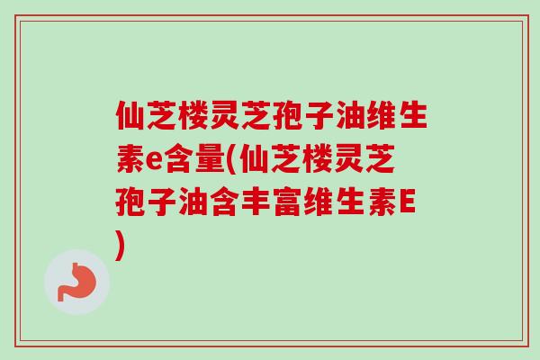 仙芝楼灵芝孢子油维生素e含量(仙芝楼灵芝孢子油含丰富维生素E)