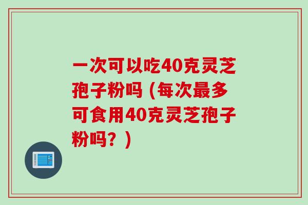 一次可以吃40克灵芝孢子粉吗 (每次多可食用40克灵芝孢子粉吗？)