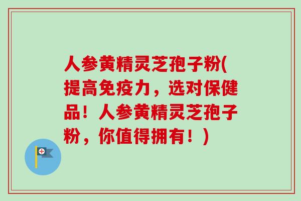 人参黄精灵芝孢子粉(提高免疫力，选对保健品！人参黄精灵芝孢子粉，你值得拥有！)