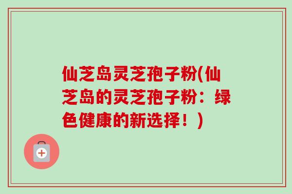 仙芝岛灵芝孢子粉(仙芝岛的灵芝孢子粉：绿色健康的新选择！)
