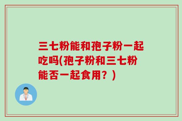 三七粉能和孢子粉一起吃吗(孢子粉和三七粉能否一起食用？)