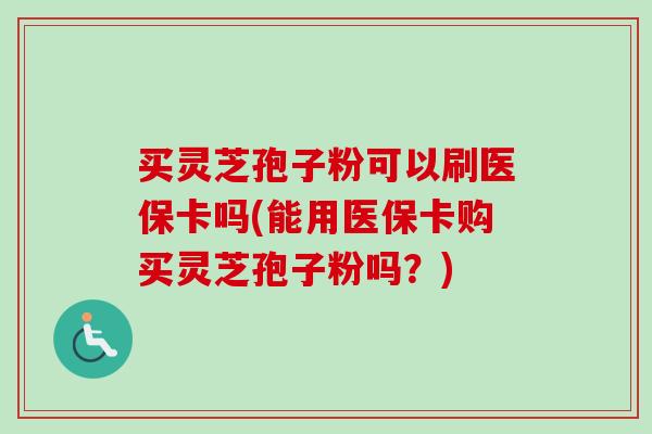 买灵芝孢子粉可以刷医保卡吗(能用医保卡购买灵芝孢子粉吗？)