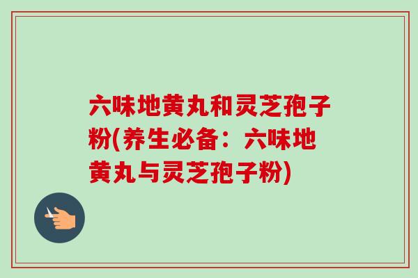 六味地黄丸和灵芝孢子粉(养生必备：六味地黄丸与灵芝孢子粉)