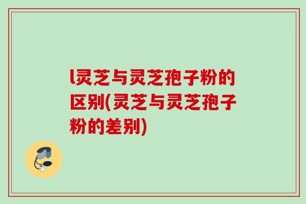 l灵芝与灵芝孢子粉的区别(灵芝与灵芝孢子粉的差别)