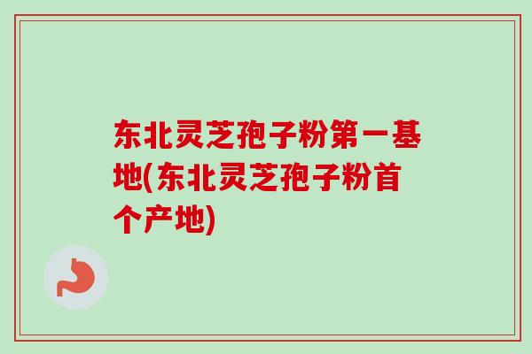 东北灵芝孢子粉第一基地(东北灵芝孢子粉产地)