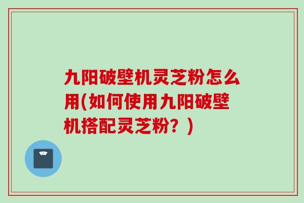 九阳破壁机灵芝粉怎么用(如何使用九阳破壁机搭配灵芝粉？)