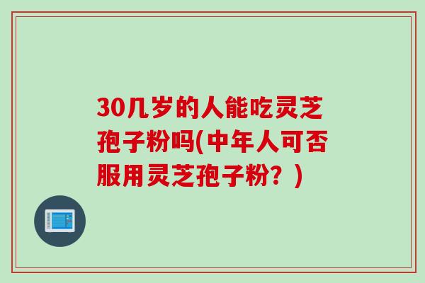 30几岁的人能吃灵芝孢子粉吗(中年人可否服用灵芝孢子粉？)