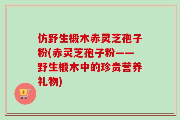 仿野生椴木赤灵芝孢子粉(赤灵芝孢子粉——野生椴木中的珍贵营养礼物)