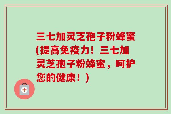 三七加灵芝孢子粉蜂蜜(提高免疫力！三七加灵芝孢子粉蜂蜜，呵护您的健康！)