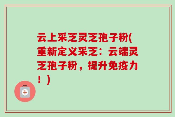 云上采芝灵芝孢子粉(重新定义采芝：云端灵芝孢子粉，提升免疫力！)