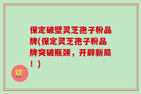 保定破壁灵芝孢子粉品牌(保定灵芝孢子粉品牌突破瓶颈，开辟新局！)