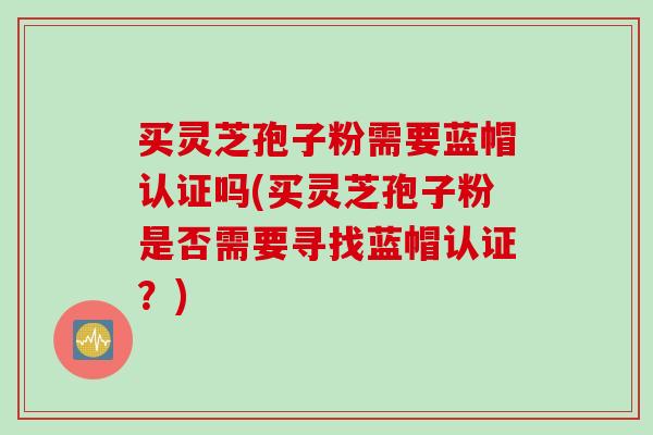 买灵芝孢子粉需要蓝帽认证吗(买灵芝孢子粉是否需要寻找蓝帽认证？)