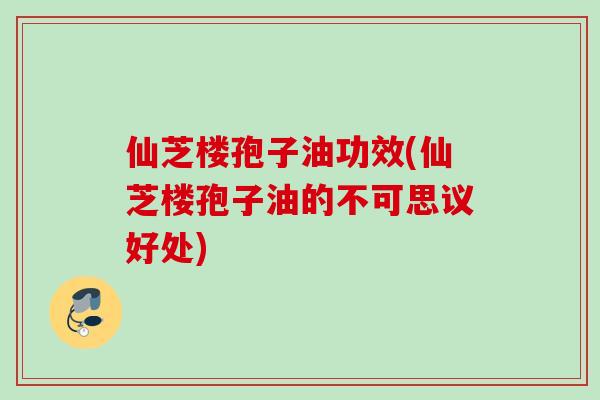 仙芝楼孢子油功效(仙芝楼孢子油的不可思议好处)