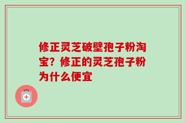 修正灵芝破壁孢子粉淘宝？修正的灵芝孢子粉为什么便宜