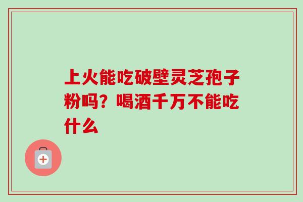 上火能吃破壁灵芝孢子粉吗？喝酒千万不能吃什么