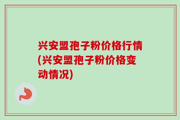 兴安盟孢子粉价格行情(兴安盟孢子粉价格变动情况)