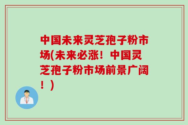 中国未来灵芝孢子粉市场(未来必涨！中国灵芝孢子粉市场前景广阔！)
