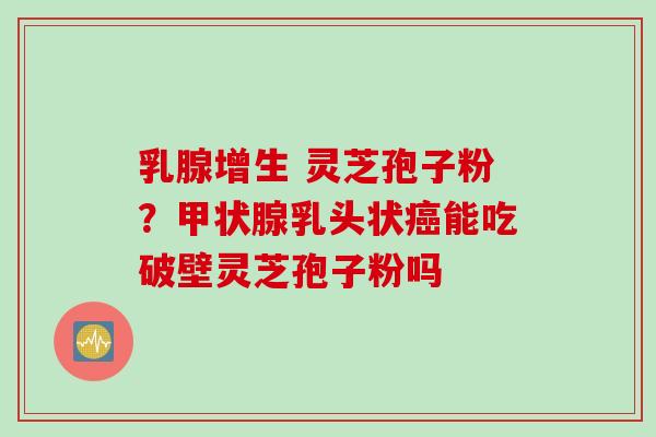 乳腺增生 灵芝孢子粉？乳头状能吃破壁灵芝孢子粉吗