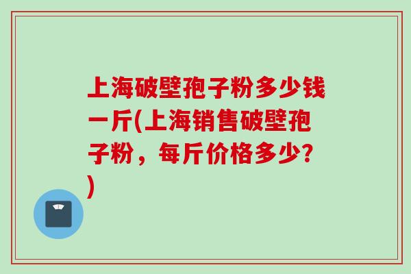 上海破壁孢子粉多少钱一斤(上海销售破壁孢子粉，每斤价格多少？)