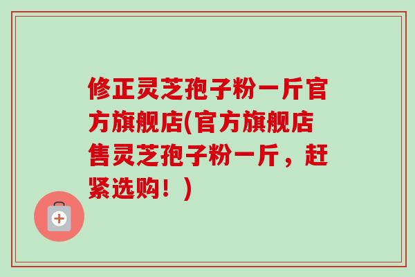 修正灵芝孢子粉一斤官方旗舰店(官方旗舰店售灵芝孢子粉一斤,赶紧选购!)