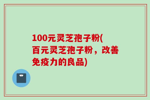 100元灵芝孢子粉(百元灵芝孢子粉，改善免疫力的良品)