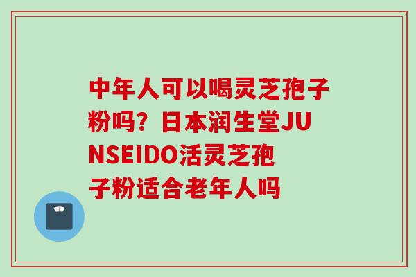 中年人可以喝灵芝孢子粉吗？日本润生堂JUNSEIDO活灵芝孢子粉适合老年人吗