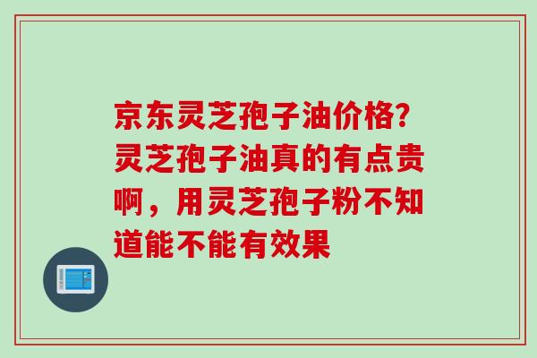 京东灵芝孢子油价格？灵芝孢子油真的有点贵啊，用灵芝孢子粉不知道能不能有效果
