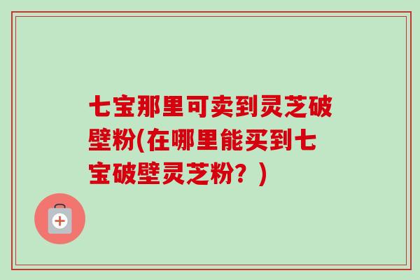 七宝那里可卖到灵芝破壁粉(在哪里能买到七宝破壁灵芝粉？)