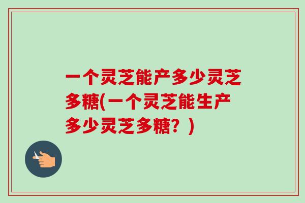 一个灵芝能产多少灵芝多糖(一个灵芝能生产多少灵芝多糖？)
