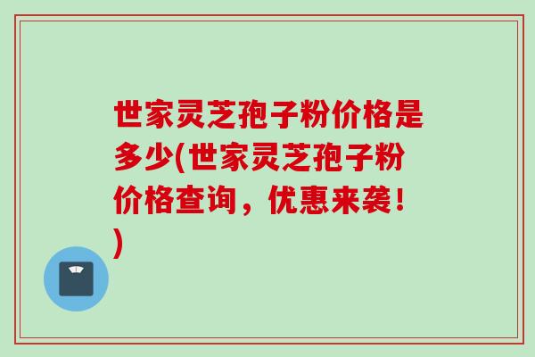 世家灵芝孢子粉价格是多少(世家灵芝孢子粉价格查询，优惠来袭！)