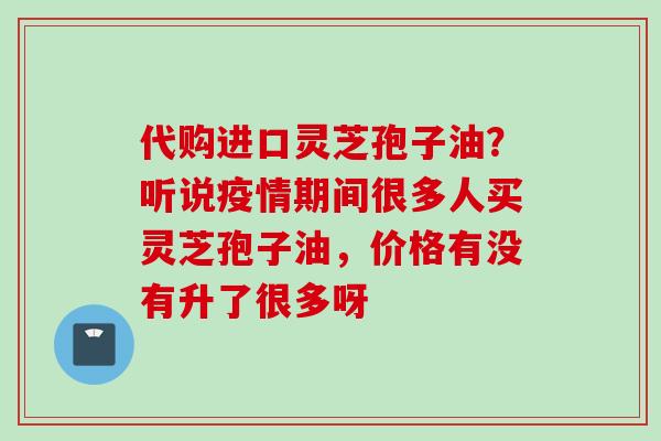 代购进口灵芝孢子油？听说疫情期间很多人买灵芝孢子油，价格有没有升了很多呀