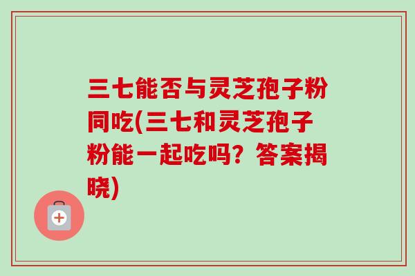 三七能否与灵芝孢子粉同吃(三七和灵芝孢子粉能一起吃吗？答案揭晓)
