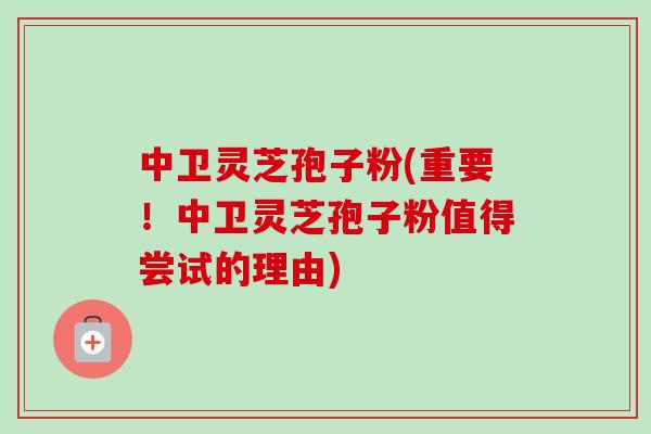 中卫灵芝孢子粉(重要!中卫灵芝孢子粉值得尝试的理由)