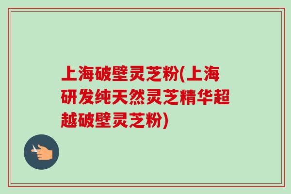 上海破壁灵芝粉(上海研发纯天然灵芝精华超越破壁灵芝粉)