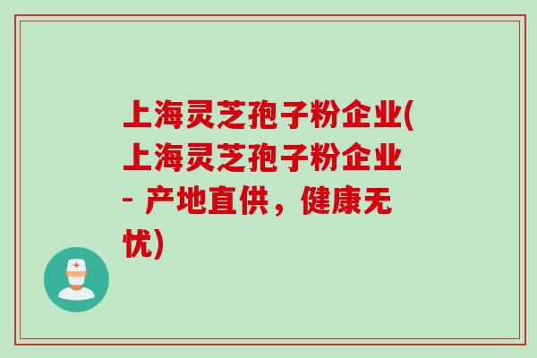 上海灵芝孢子粉企业(上海灵芝孢子粉企业 - 产地直供，健康无忧)