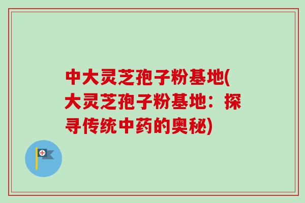 中大灵芝孢子粉基地(大灵芝孢子粉基地：探寻传统的奥秘)
