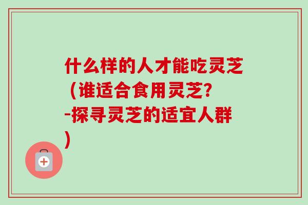 什么样的人才能吃灵芝 (谁适合食用灵芝？-探寻灵芝的适宜人群)